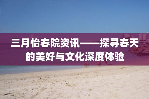 三月怡春院资讯——探寻春天的美好与文化深度体验