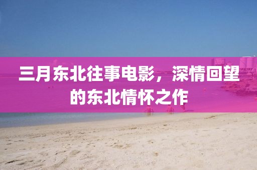 三月东北往事电影，深情回望的东北情怀之作