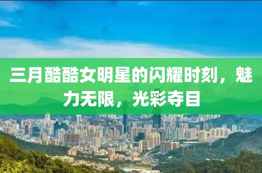 三月酷酷女明星的闪耀时刻，魅力无限，光彩夺目