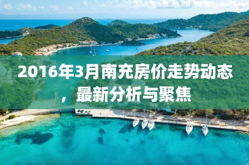 2016年3月南充房价走势动态，最新分析与聚焦