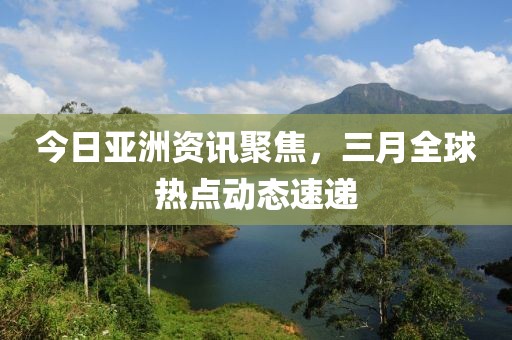 今日亚洲资讯聚焦，三月全球热点动态速递
