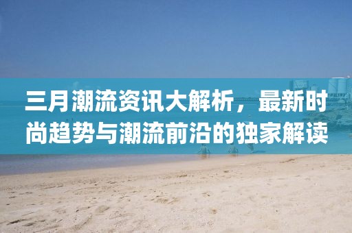 三月潮流资讯大解析，最新时尚趋势与潮流前沿的独家解读