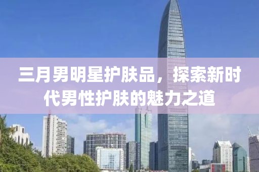 三月男明星护肤品，探索新时代男性护肤的魅力之道