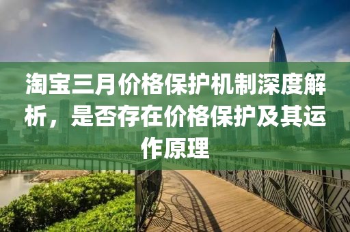 淘宝三月价格保护机制深度解析，是否存在价格保护及其运作原理