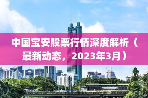 中国宝安股票行情深度解析（最新动态，2023年3月）