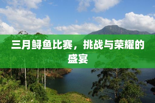 三月鲟鱼比赛，挑战与荣耀的盛宴