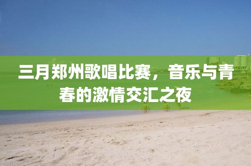 三月郑州歌唱比赛，音乐与青春的激情交汇之夜