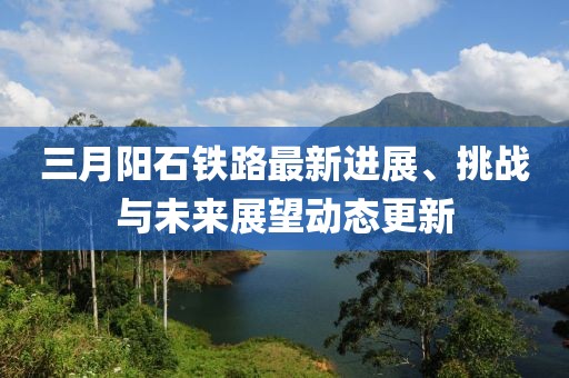 三月阳石铁路最新进展、挑战与未来展望动态更新