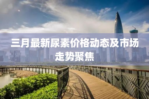 三月最新尿素价格动态及市场走势聚焦
