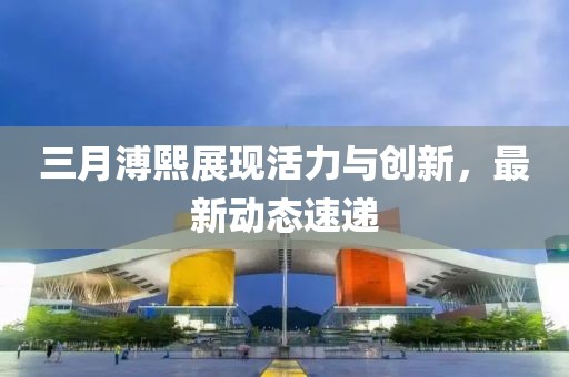三月溥熙展现活力与创新，最新动态速递