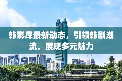 韩影库最新动态，引领韩剧潮流，展现多元魅力