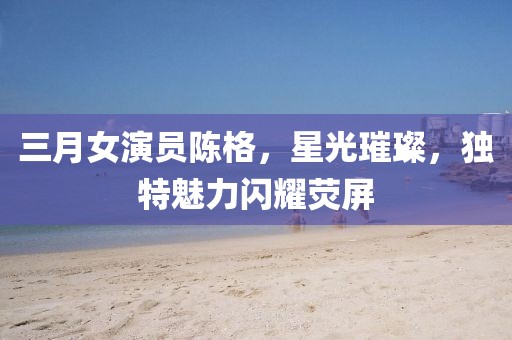 三月女演员陈格，星光璀璨，独特魅力闪耀荧屏