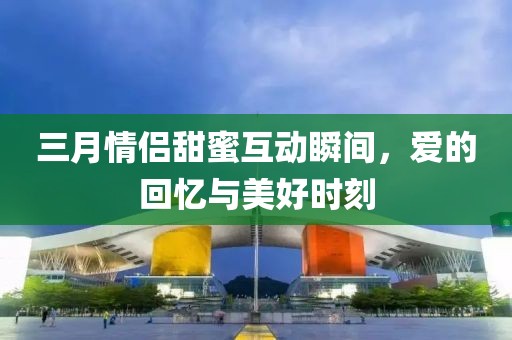 三月情侣甜蜜互动瞬间，爱的回忆与美好时刻