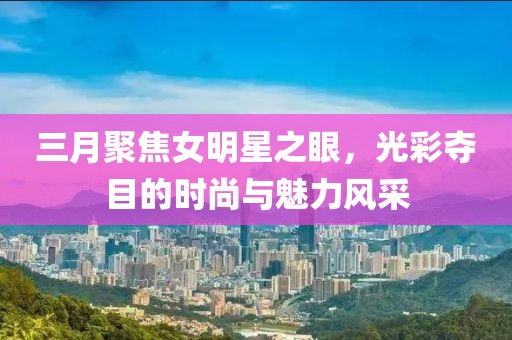 三月聚焦女明星之眼，光彩夺目的时尚与魅力风采