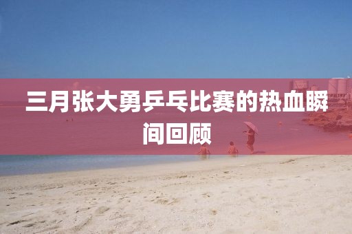 三月张大勇乒乓比赛的热血瞬间回顾