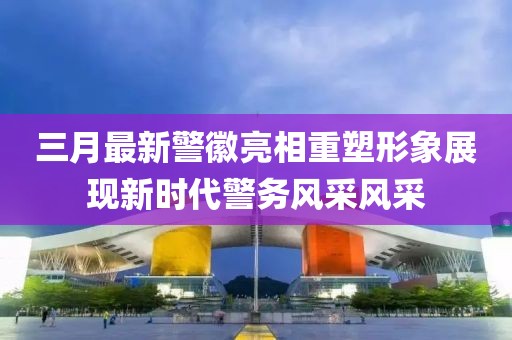 三月最新警徽亮相重塑形象展现新时代警务风采风采