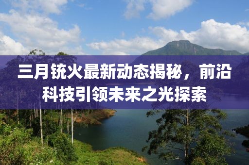 三月铳火最新动态揭秘，前沿科技引领未来之光探索