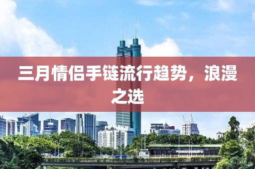 三月情侣手链流行趋势，浪漫之选