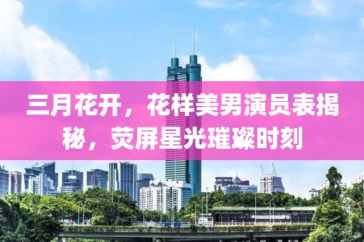 三月花开，花样美男演员表揭秘，荧屏星光璀璨时刻