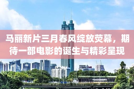 马丽新片三月春风绽放荧幕，期待一部电影的诞生与精彩呈现