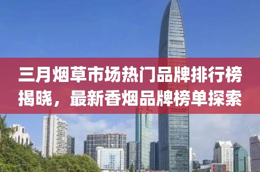 三月烟草市场热门品牌排行榜揭晓，最新香烟品牌榜单探索