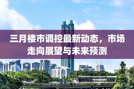 三月楼市调控最新动态，市场走向展望与未来预测