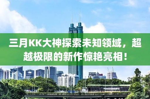 三月KK大神探索未知领域，超越极限的新作惊艳亮相！