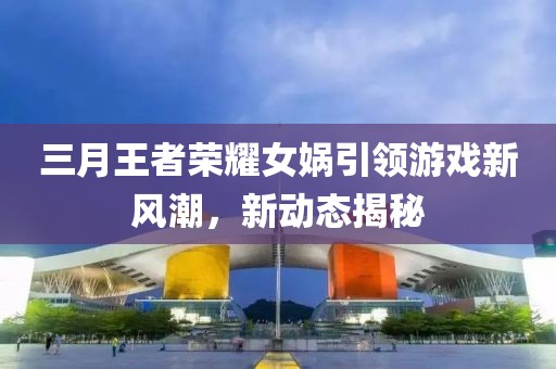 三月王者荣耀女娲引领游戏新风潮，新动态揭秘