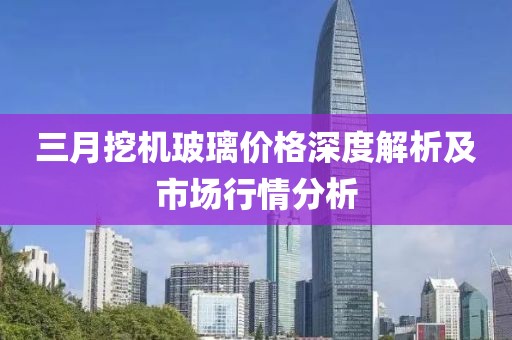 三月挖机玻璃价格深度解析及市场行情分析