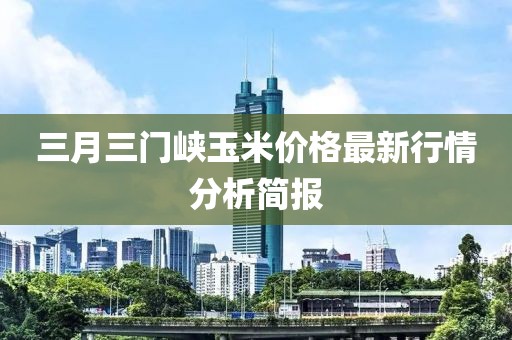 三月三门峡玉米价格最新行情分析简报