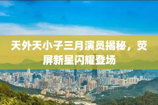 天外天小子三月演员揭秘，荧屏新星闪耀登场