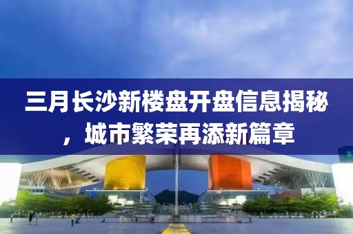 三月长沙新楼盘开盘信息揭秘，城市繁荣再添新篇章