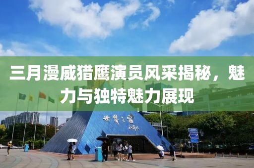 三月漫威猎鹰演员风采揭秘，魅力与独特魅力展现