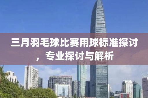 三月羽毛球比赛用球标准探讨，专业探讨与解析