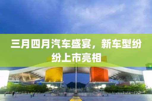 三月四月汽车盛宴，新车型纷纷上市亮相