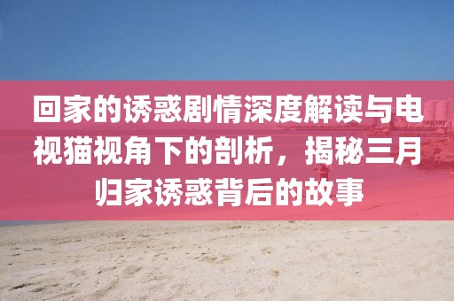 回家的诱惑剧情深度解读与电视猫视角下的剖析，揭秘三月归家诱惑背后的故事