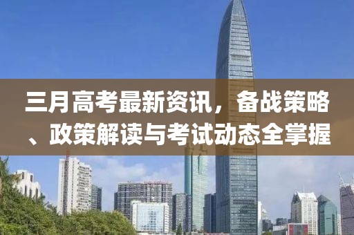 三月高考最新资讯，备战策略、政策解读与考试动态全掌握