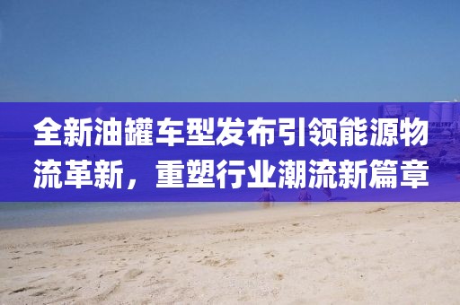 全新油罐车型发布引领能源物流革新，重塑行业潮流新篇章