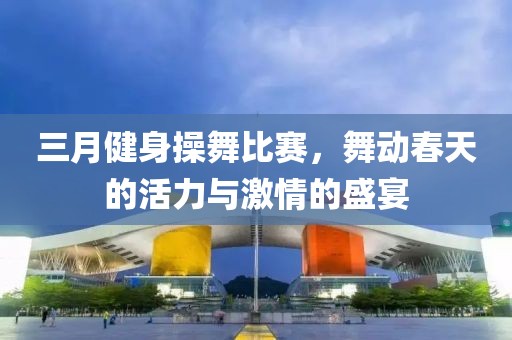 三月健身操舞比赛，舞动春天的活力与激情的盛宴