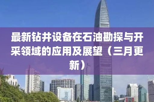 最新钻井设备在石油勘探与开采领域的应用及展望（三月更新）