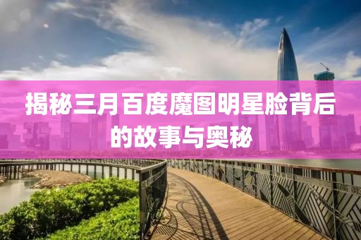 揭秘三月百度魔图明星脸背后的故事与奥秘