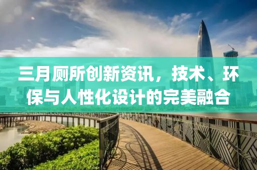 三月厕所创新资讯，技术、环保与人性化设计的完美融合