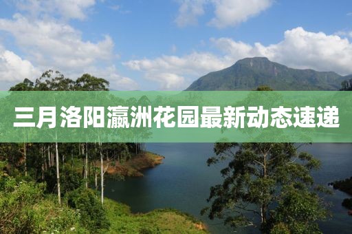 三月洛阳瀛洲花园最新动态速递
