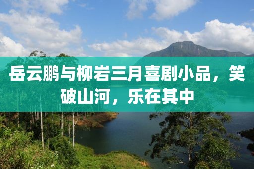 岳云鹏与柳岩三月喜剧小品，笑破山河，乐在其中