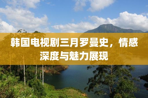 韩国电视剧三月罗曼史，情感深度与魅力展现