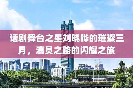 话剧舞台之星刘晓晔的璀璨三月，演员之路的闪耀之旅