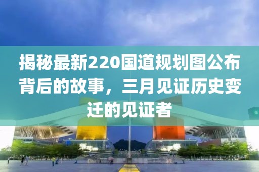 揭秘最新220国道规划图公布背后的故事，三月见证历史变迁的见证者