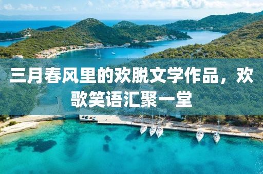 三月春风里的欢脱文学作品，欢歌笑语汇聚一堂