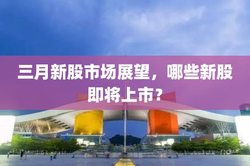 三月新股市场展望，哪些新股即将上市？
