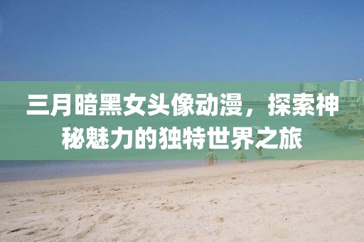 三月暗黑女头像动漫，探索神秘魅力的独特世界之旅
